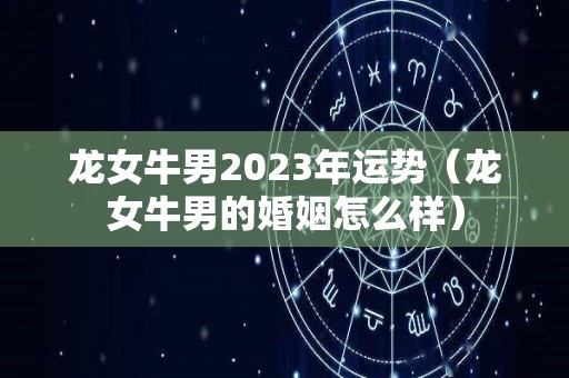 龙女牛男2023年运势（龙女牛男的婚姻怎么样）