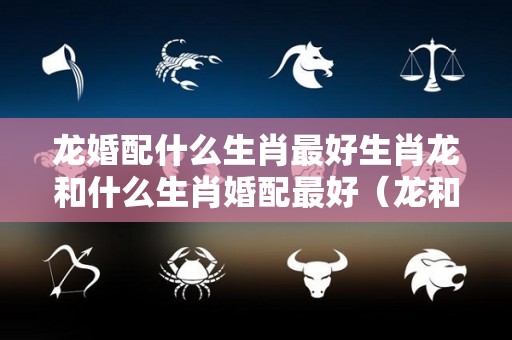 龙婚配什么生肖最好生肖龙和什么生肖婚配最好（龙和什么生肖婚姻最配）