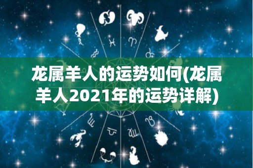 龙属羊人的运势如何(龙属羊人2021年的运势详解)