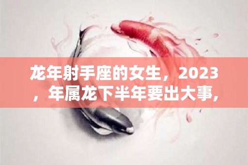 龙年射手座的女生，2023，年属龙下半年要出大事,2023年射手座的运势怎么样2023年与射手座的运势如何