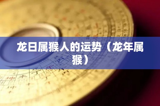 龙日属猴人的运势（龙年属猴）