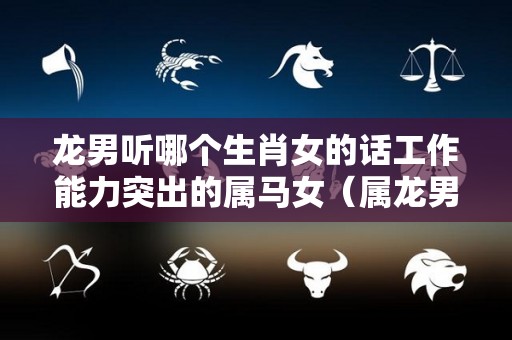 龙男听哪个生肖女的话工作能力突出的属马女（属龙男专一吗）
