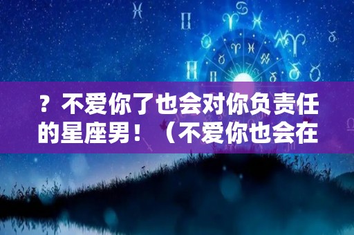 ？不爱你了也会对你负责任的星座男！（不爱你也会在一起的星座男）