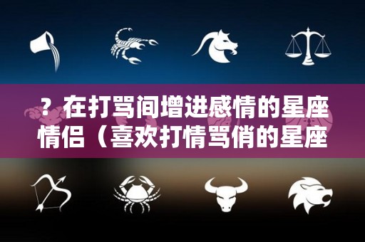 ？在打骂间增进感情的星座情侣（喜欢打情骂俏的星座）