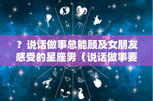 ？说话做事总能顾及女朋友感受的星座男（说话做事要顾及别人的感受）