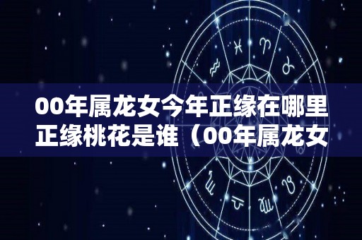00年属龙女今年正缘在哪里正缘桃花是谁（00年属龙女2022年全年运势）