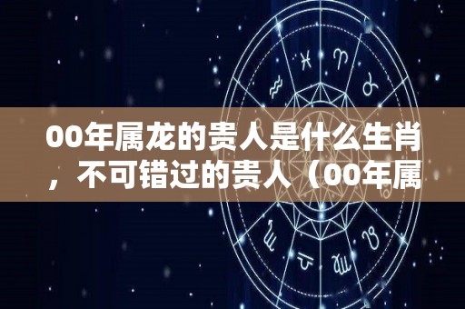 00年属龙的贵人是什么生肖，不可错过的贵人（00年属龙的人怎么样）