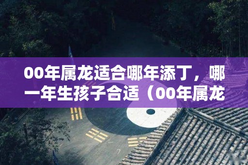 00年属龙适合哪年添丁，哪一年生孩子合适（00年属龙适合哪年添丁,哪一年生孩子合适呢）