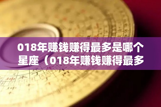 018年赚钱赚得最多是哪个星座（018年赚钱赚得最多是哪个星座的人）