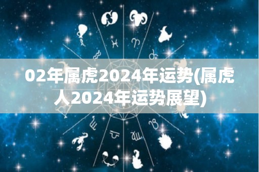 02年属虎2024年运势(属虎人2024年运势展望)