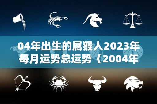 04年出生的属猴人2023年每月运势总运势（2004年猴在2023年运势）
