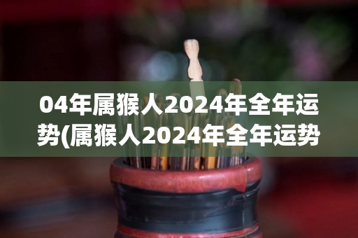 04年属猴人2024年全年运势(属猴人2024年全年运势大揭秘！)