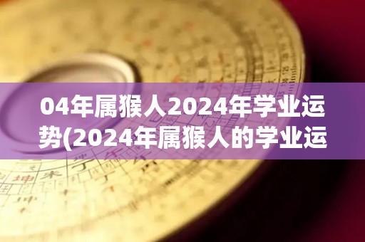 04年属猴人2024年学业运势(2024年属猴人的学业运势如何？)