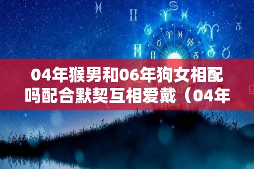 04年猴男和06年狗女相配吗配合默契互相爱戴（04年男猴配什么生肖最好）