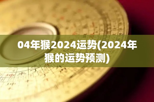 04年猴2024运势(2024年猴的运势预测)