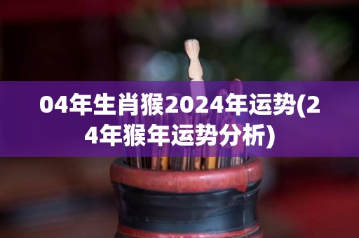 04年生肖猴2024年运势(24年猴年运势分析)