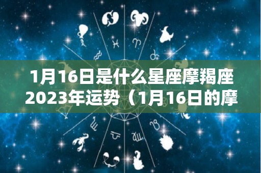 1月16日是什么星座摩羯座2023年运势（1月16日的摩羯座性格）