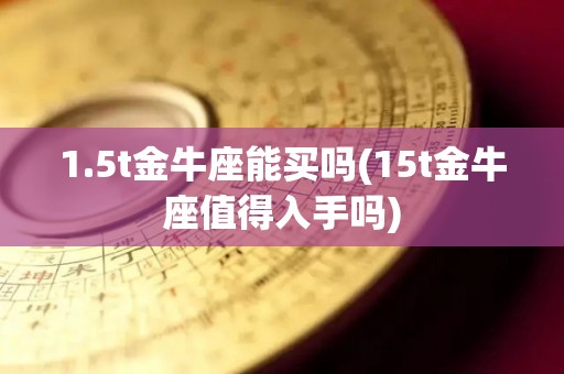 1.5t金牛座能买吗(15t金牛座值得入手吗)