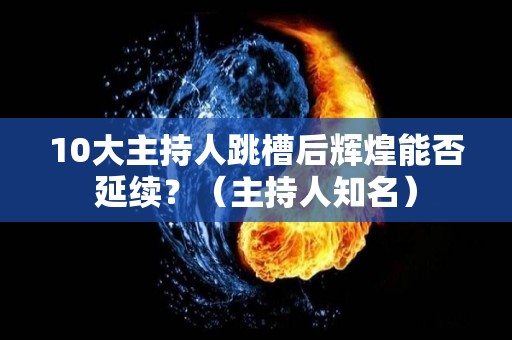10大主持人跳槽后辉煌能否延续？（主持人知名）