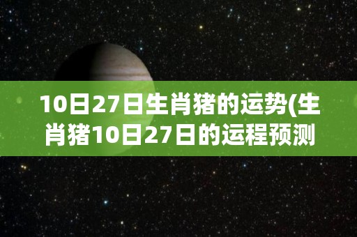 10日27日生肖猪的运势(生肖猪10日27日的运程预测)