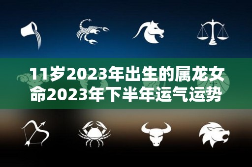 11岁2023年出生的属龙女命2023年下半年运气运势（属龙的女孩2023年宝宝好不好）