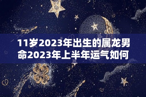 11岁2023年出生的属龙男命2023年上半年运气如何运势详解（属龙11岁那年是几年）