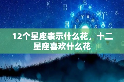 12个星座表示什么花，十二星座喜欢什么花