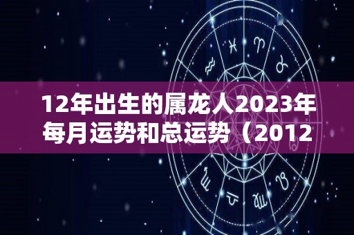 12年出生的属龙人2023年每月运势和总运势（2012年属龙2021年怎么样）