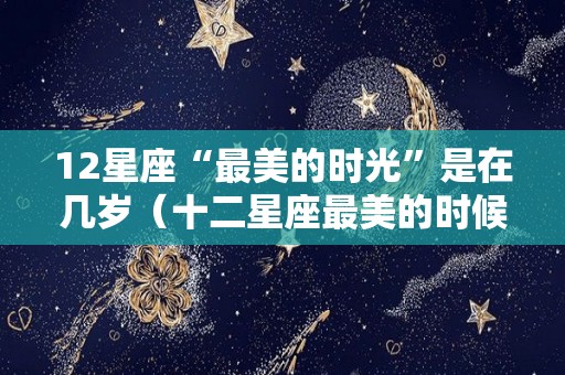 12星座“最美的时光”是在几岁（十二星座最美的时候是几岁）