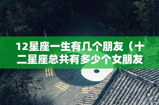 12星座一生有几个朋友（十二星座总共有多少个女朋友）