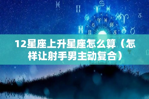 12星座上升星座怎么算（怎样让射手男主动复合）