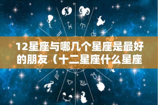 12星座与哪几个星座是最好的朋友（十二星座什么星座和什么星座是好朋友）