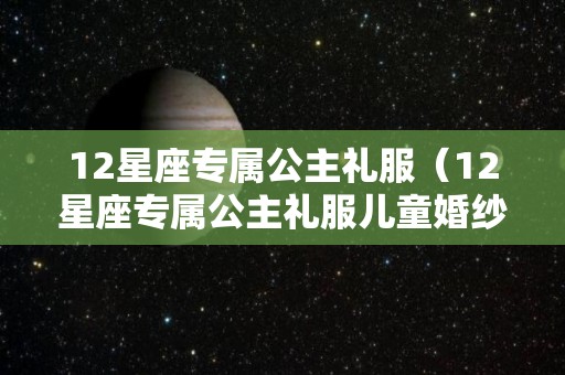 12星座专属公主礼服（12星座专属公主礼服儿童婚纱）