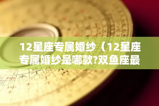 12星座专属婚纱（12星座专属婚纱是哪款?双鱼座最美!）