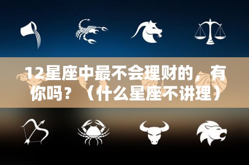 12星座中最不会理财的，有你吗？（什么星座不讲理）