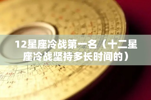 12星座冷战第一名（十二星座冷战坚持多长时间的）