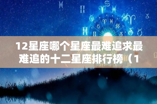 12星座哪个星座最难追求最难追的十二星座排行榜（12星座最难追男生排行）
