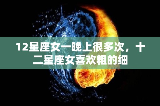 12星座女一晚上很多次，十二星座女喜欢粗的细