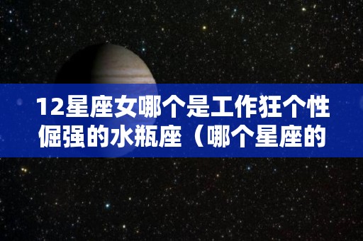 12星座女哪个是工作狂个性倔强的水瓶座（哪个星座的女生是工作狂）
