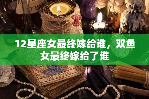 12星座女最终嫁给谁，双鱼女最终嫁给了谁