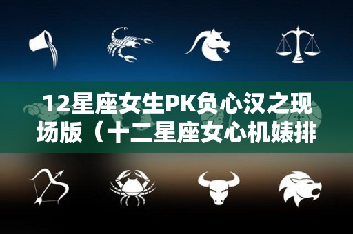 12星座女生PK负心汉之现场版（十二星座女心机婊排行）