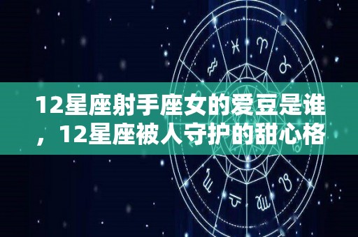 12星座射手座女的爱豆是谁，12星座被人守护的甜心格格是什么（史上最准射手座女爱情观）