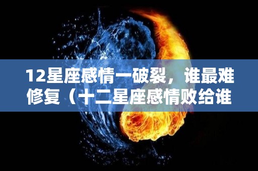 12星座感情一破裂，谁最难修复（十二星座感情败给谁）