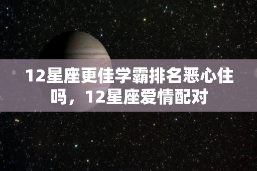 12星座更佳学霸排名恶心住吗，12星座爱情配对