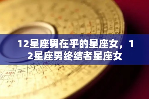 12星座男在乎的星座女，12星座男终结者星座女