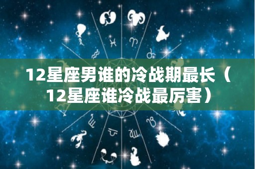 12星座男谁的冷战期最长（12星座谁冷战最厉害）