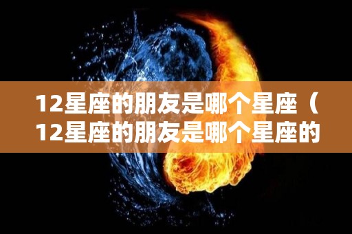 12星座的朋友是哪个星座（12星座的朋友是哪个星座的人）