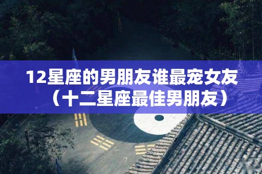 12星座的男朋友谁最宠女友（十二星座最佳男朋友）