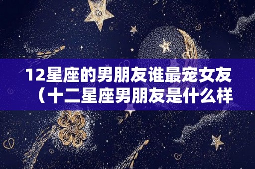 12星座的男朋友谁最宠女友（十二星座男朋友是什么样子的）