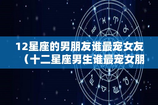 12星座的男朋友谁最宠女友（十二星座男生谁最宠女朋友）